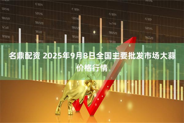 名鼎配资 2025年9月8日全国主要批发市场大蒜价格行情