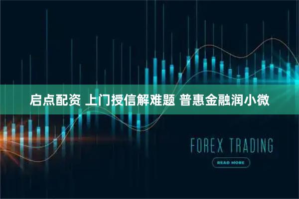 启点配资 上门授信解难题 普惠金融润小微