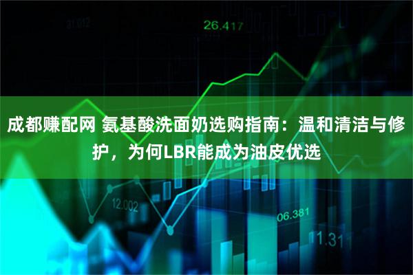 成都赚配网 氨基酸洗面奶选购指南：温和清洁与修护，为何LBR能成为油皮优选