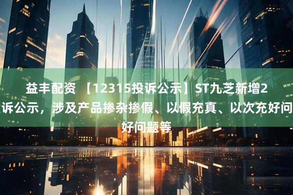 益丰配资 【12315投诉公示】ST九芝新增2件投诉公示，涉及产品掺杂掺假、以假充真、以次充好问题等