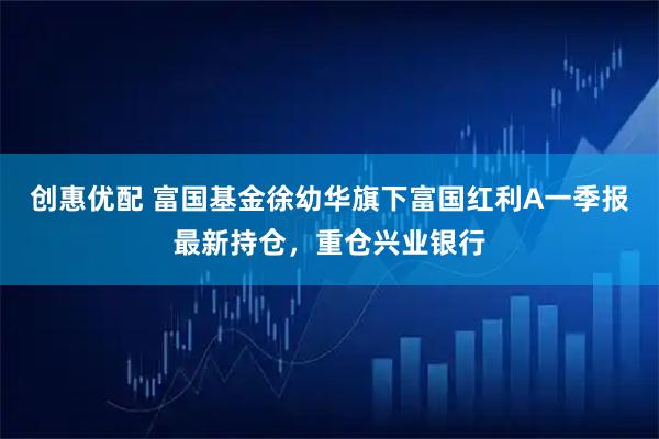 创惠优配 富国基金徐幼华旗下富国红利A一季报最新持仓，重仓兴业银行