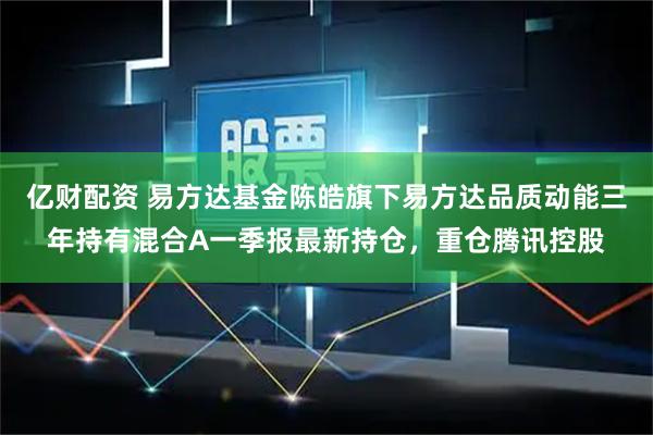 亿财配资 易方达基金陈皓旗下易方达品质动能三年持有混合A一季报最新持仓，重仓腾讯控股