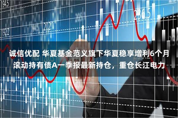 诚信优配 华夏基金范义旗下华夏稳享增利6个月滚动持有债A一季报最新持仓，重仓长江电力
