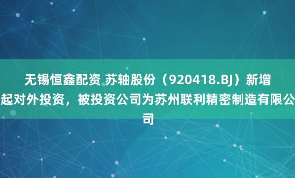 无锡恒鑫配资 苏轴股份（920418.BJ）新增一起对外投资，被投资公司为苏州联利精密制造有限公司
