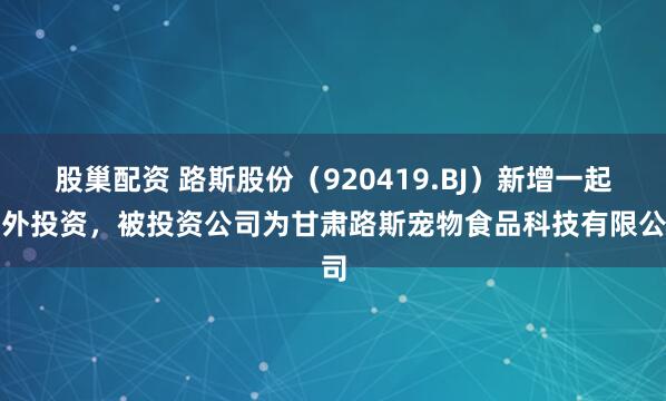股巢配资 路斯股份（920419.BJ）新增一起对外投资，被投资公司为甘肃路斯宠物食品科技有限公司