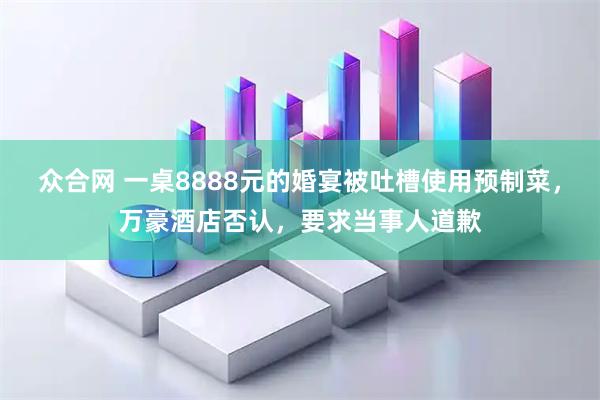 众合网 一桌8888元的婚宴被吐槽使用预制菜，万豪酒店否认，要求当事人道歉