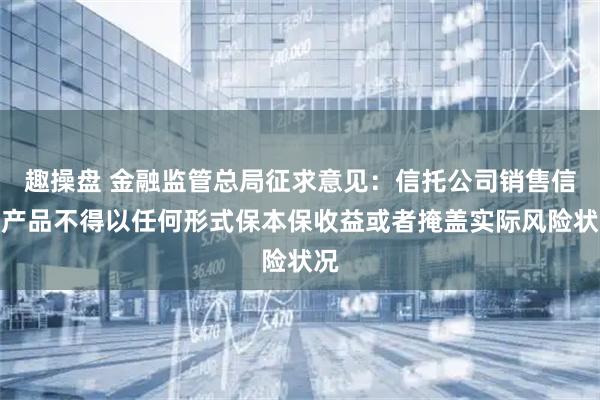 趣操盘 金融监管总局征求意见：信托公司销售信托产品不得以任何形式保本保收益或者掩盖实际风险状况