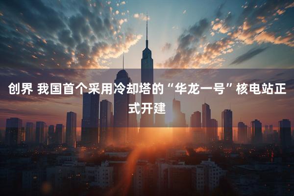 创界 我国首个采用冷却塔的“华龙一号”核电站正式开建