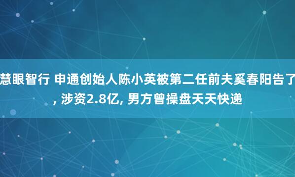 慧眼智行 申通创始人陈小英被第二任前夫奚春阳告了, 涉资2.8亿, 男方曾操盘天天快递
