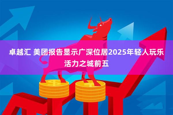卓越汇 美团报告显示广深位居2025年轻人玩乐活力之城前五
