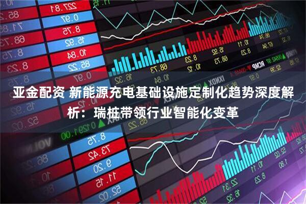 亚金配资 新能源充电基础设施定制化趋势深度解析：瑞桩带领行业智能化变革