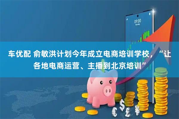 车优配 俞敏洪计划今年成立电商培训学校，“让各地电商运营、主播到北京培训”