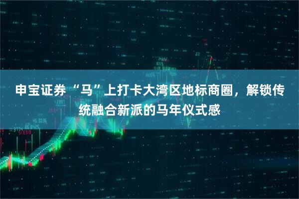 申宝证券 “马”上打卡大湾区地标商圈，解锁传统融合新派的马年仪式感
