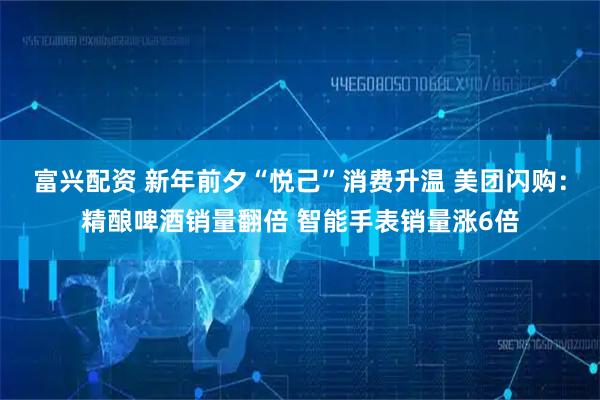 富兴配资 新年前夕“悦己”消费升温 美团闪购：精酿啤酒销量翻倍 智能手表销量涨6倍