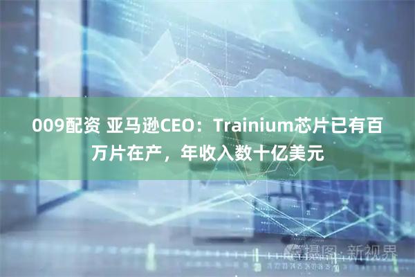 009配资 亚马逊CEO：Trainium芯片已有百万片在产，年收入数十亿美元
