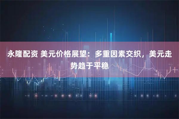 永隆配资 美元价格展望：多重因素交织，美元走势趋于平稳