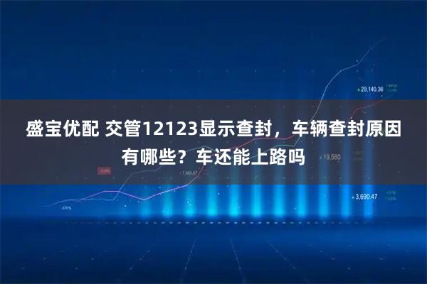 盛宝优配 交管12123显示查封，车辆查封原因有哪些？车还能上路吗