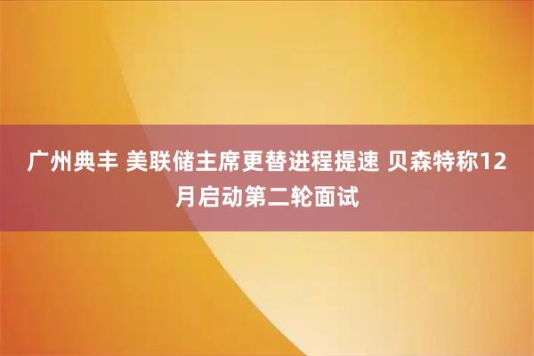 广州典丰 美联储主席更替进程提速 贝森特称12月启动第二轮面试