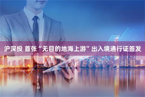 沪深投 首张“无目的地海上游”出入境通行证签发